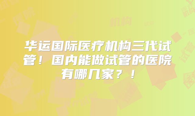 华运国际医疗机构三代试管！国内能做试管的医院有哪几家？！