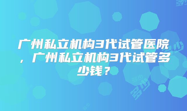 广州私立机构3代试管医院，广州私立机构3代试管多少钱？