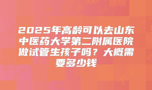 2025年高龄可以去山东中医药大学第二附属医院做试管生孩子吗？大概需要多少钱