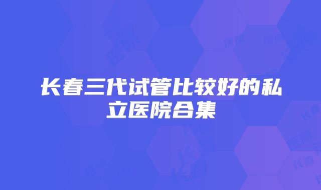 长春三代试管比较好的私立医院合集