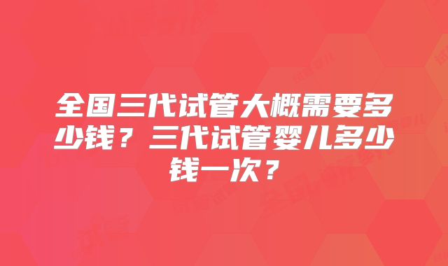全国三代试管大概需要多少钱?三代试管婴儿多少钱一次?