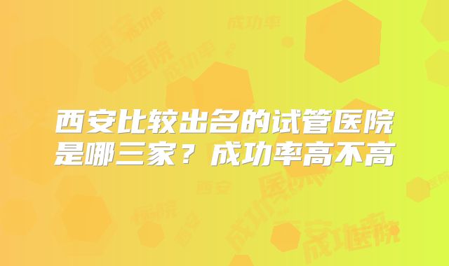 西安比较出名的试管医院是哪三家？成功率高不高