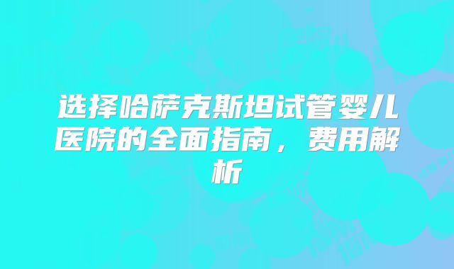 选择哈萨克斯坦试管婴儿医院的全面指南,费用解析