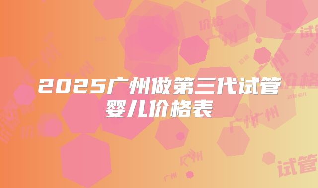 2025广州做第三代试管婴儿价格表