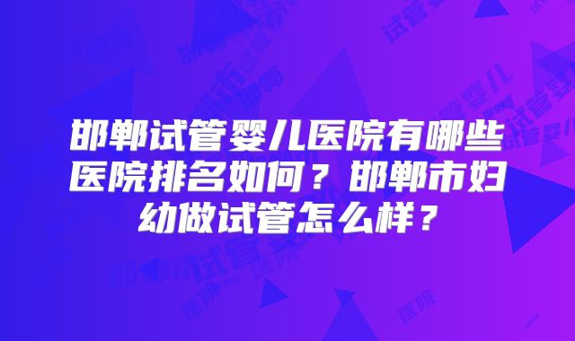 邯郸试管婴儿医院有哪些医院排名如何？邯郸市妇幼做试管怎么样？