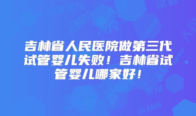 吉林省人民医院做第三代试管婴儿失败！吉林省试管婴儿哪家好！