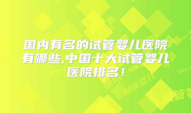 国内有名的试管婴儿医院有哪些,中国十大试管婴儿医院排名！