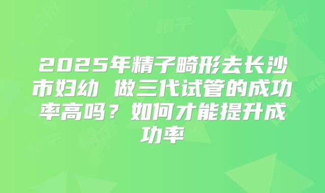 2025年精子畸形去长沙市妇幼 做三代试管的成功率高吗？如何才能提升成功率