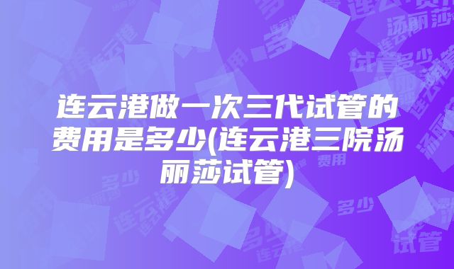 连云港做一次三代试管的费用是多少(连云港三院汤丽莎试管)