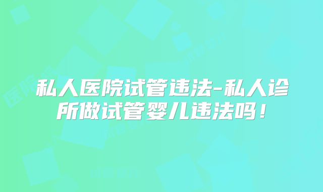 私人医院试管违法-私人诊所做试管婴儿违法吗！