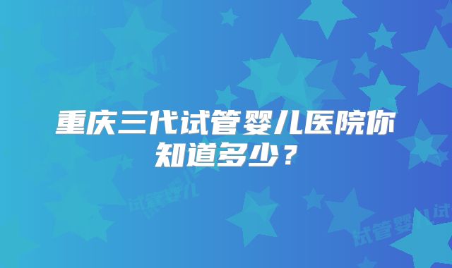 重庆三代试管婴儿医院你知道多少？