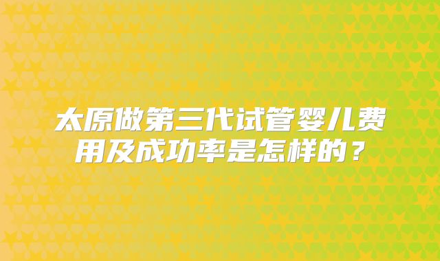 太原做第三代试管婴儿费用及成功率是怎样的？
