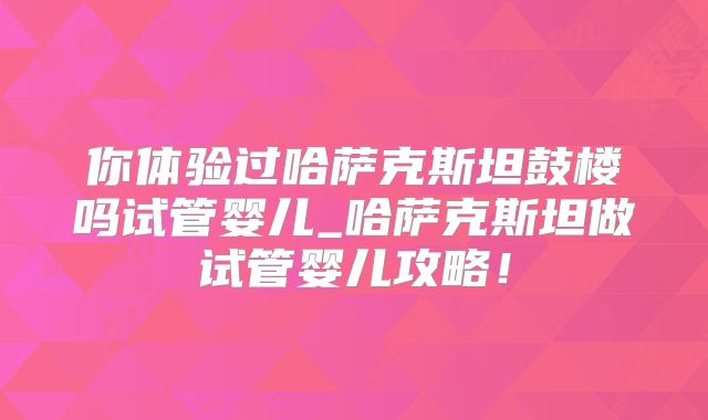 你体验过哈萨克斯坦鼓楼吗试管婴儿_哈萨克斯坦做试管婴儿攻略！
