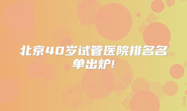 北京40岁试管医院排名名单出炉!
