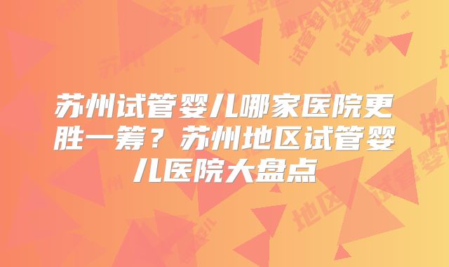 苏州试管婴儿哪家医院更胜一筹？苏州地区试管婴儿医院大盘点