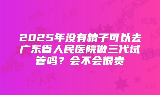 2025年没有精子可以去广东省人民医院做三代试管吗？会不会很贵