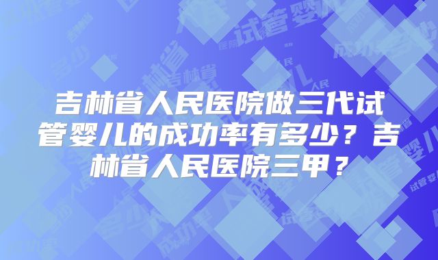 吉林省人民医院做三代试管婴儿的成功率有多少？吉林省人民医院三甲？