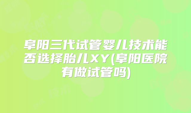 阜阳三代试管婴儿技术能否选择胎儿XY(阜阳医院有做试管吗)
