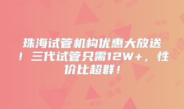 珠海试管机构优惠大放送！三代试管只需12W+，性价比超群！