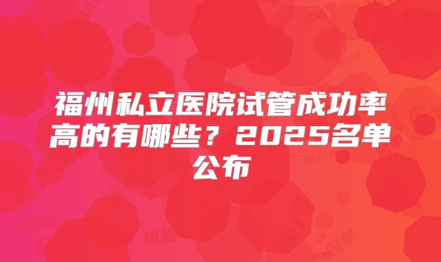 福州私立医院试管成功率高的有哪些?2025名单公布