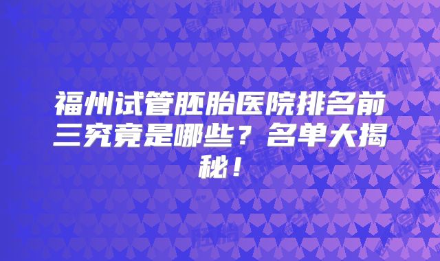 福州试管胚胎医院排名前三究竟是哪些？名单大揭秘！