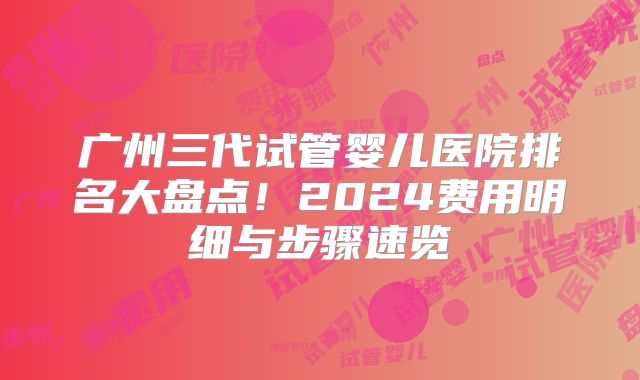 广州三代试管婴儿医院排名大盘点！2024费用明细与步骤速览