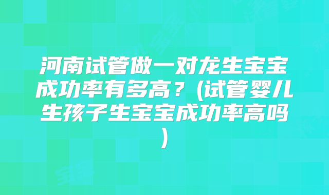 河南试管做一对龙生宝宝成功率有多高？(试管婴儿生孩子生宝宝成功率高吗)