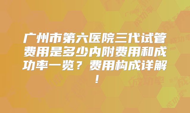 广州市第六医院三代试管费用是多少内附费用和成功率一览?费用构成详解!