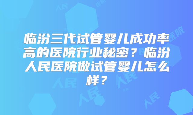 临汾三代试管婴儿成功率高的医院行业秘密?临汾人民医院做试管婴儿怎么样?