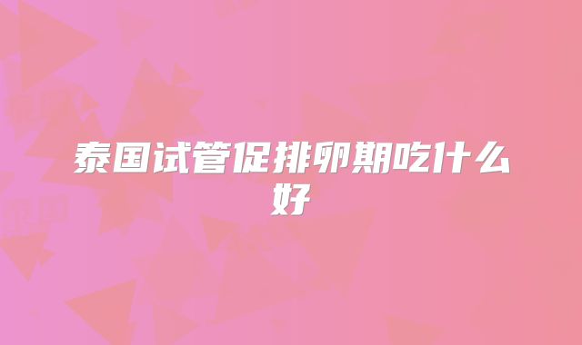 泰国试管促排卵期吃什么好