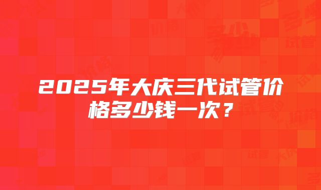2025年大庆三代试管价格多少钱一次？