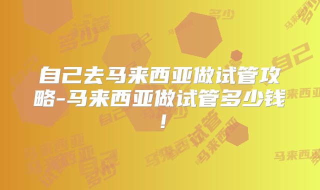 自己去马来西亚做试管攻略-马来西亚做试管多少钱！