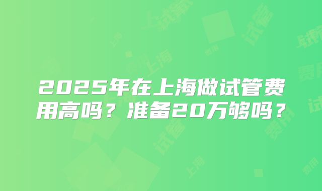 2025年在上海做试管费用高吗？准备20万够吗？