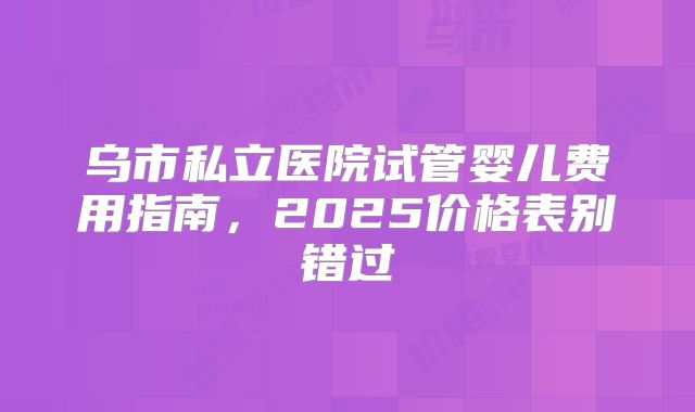 乌市私立医院试管婴儿费用指南，2025价格表别错过