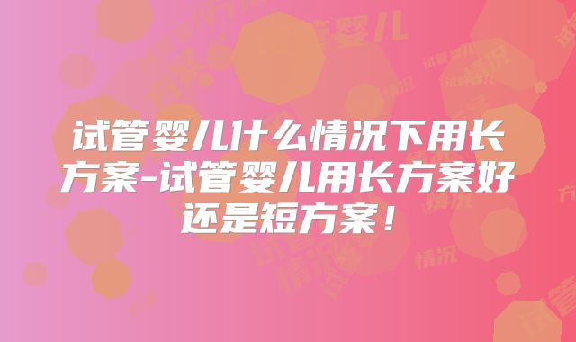 试管婴儿什么情况下用长方案-试管婴儿用长方案好还是短方案！