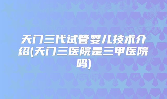 天门三代试管婴儿技术介绍(天门三医院是三甲医院吗)