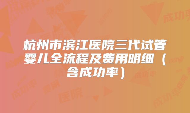 杭州市滨江医院三代试管婴儿全流程及费用明细（含成功率）
