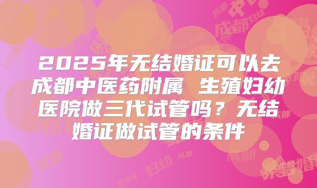 2025年无结婚证可以去成都中医药附属 生殖妇幼医院做三代试管吗?无结婚证做试管的条件