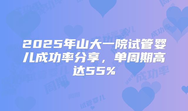 2025年山大一院试管婴儿成功率分享,单周期高达55%