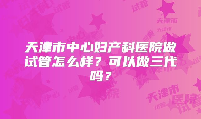 天津市中心妇产科医院做试管怎么样？可以做三代吗？