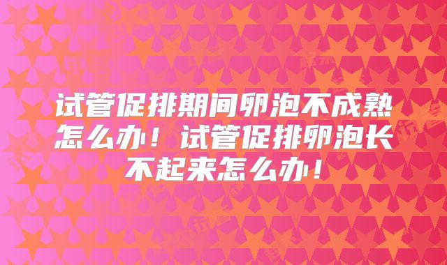 试管促排期间卵泡不成熟怎么办!试管促排卵泡长不起来怎么办!