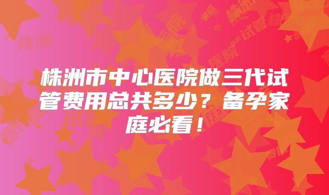 株洲市中心医院做三代试管费用总共多少？备孕家庭必看！