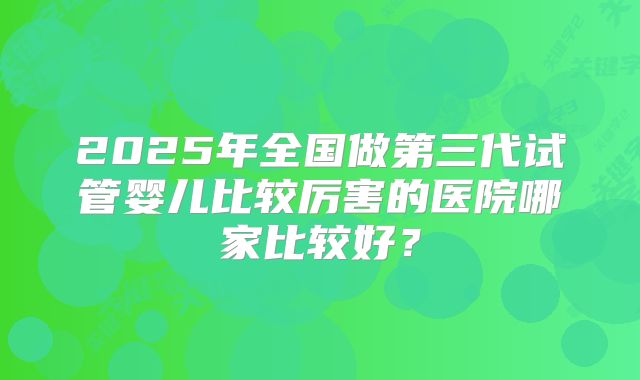 2025年全国做第三代试管婴儿比较厉害的医院哪家比较好?