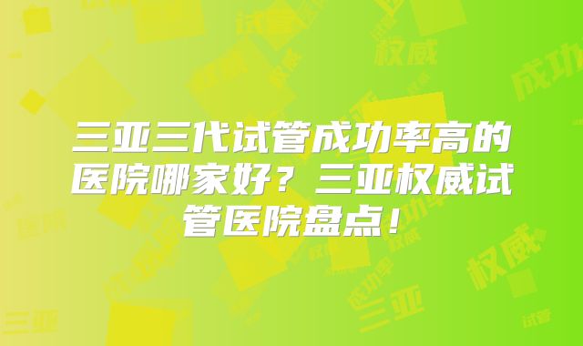 三亚三代试管成功率高的医院哪家好？三亚权威试管医院盘点！