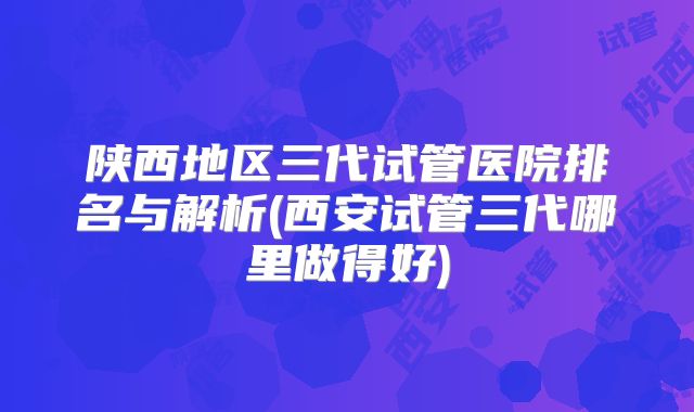 陕西地区三代试管医院排名与解析(西安试管三代哪里做得好)