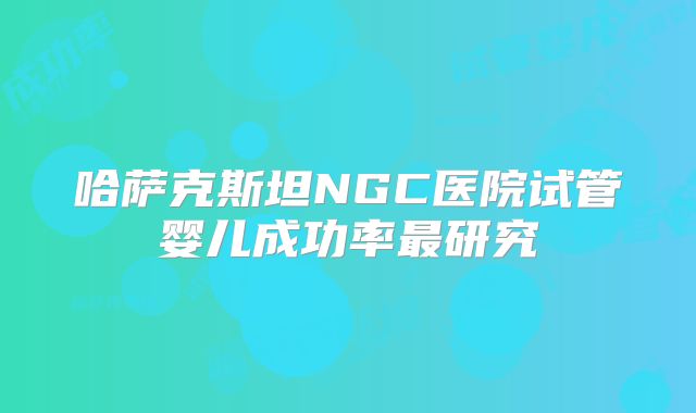 哈萨克斯坦NGC医院试管婴儿成功率最研究