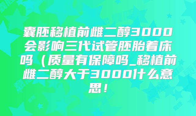 囊胚移植前雌二醇3000会影响三代试管胚胎着床吗(质量有保障吗_移植前雌二醇大于3000什么意思!