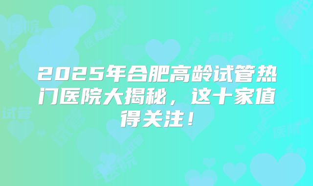 2025年合肥高龄试管热门医院大揭秘,这十家值得关注!