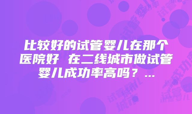 比较好的试管婴儿在那个医院好 在二线城市做试管婴儿成功率高吗？...