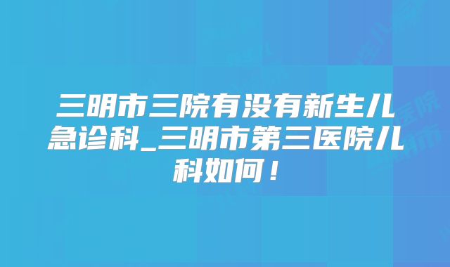 三明市三院有没有新生儿急诊科_三明市第三医院儿科如何!